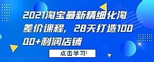 2021淘宝最新精细化淘差价课程，28 天打造 10000+利润店铺